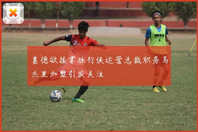 基德欲接掌独行侠运营总裁职务乌杰里加盟引发关注