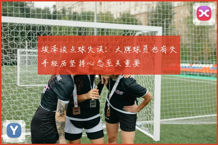 埃泽谈点球失误：大牌球员也有失手经历坚持心态至关重要
