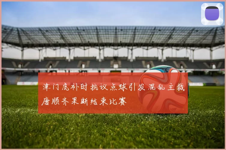 津门虎补时抗议点球引发混乱主裁唐顺齐果断结束比赛