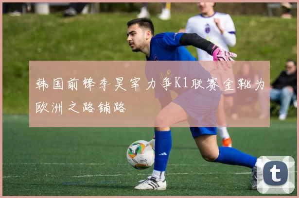 韩国前锋李昊宰力争K1联赛金靴为欧洲之路铺路
