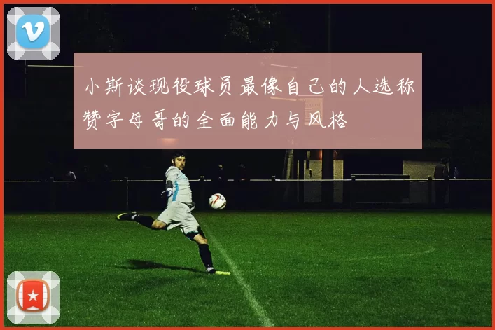 小斯谈现役球员最像自己的人选称赞字母哥的全面能力与风格