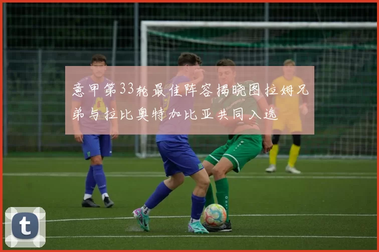 意甲第33轮最佳阵容揭晓图拉姆兄弟与拉比奥特加比亚共同入选