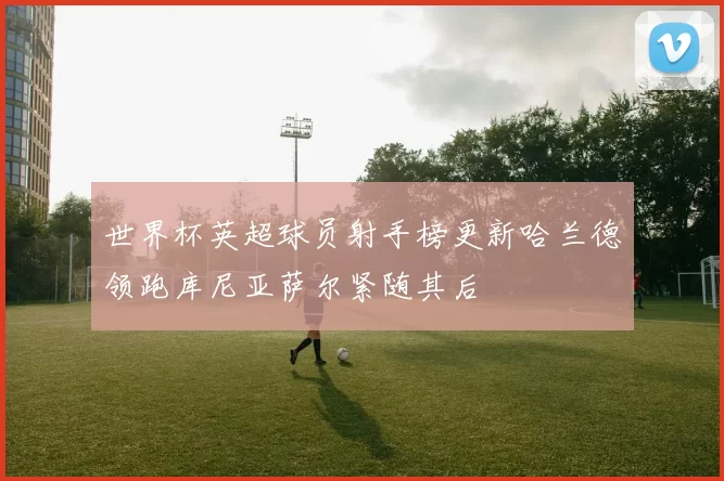 世界杯英超球员射手榜更新哈兰德领跑库尼亚萨尔紧随其后