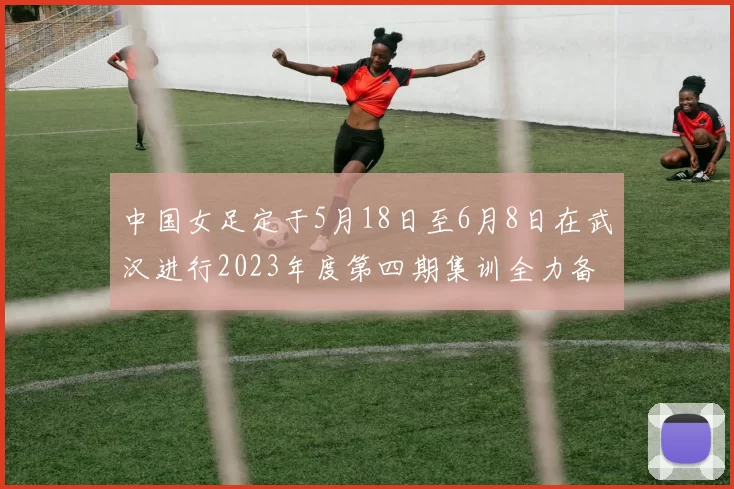 中国女足定于5月18日至6月8日在武汉进行2023年度第四期集训全力备战国际赛事