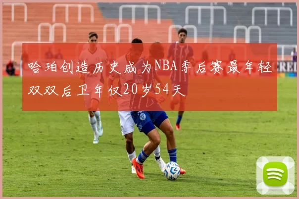 哈珀创造历史成为NBA季后赛最年轻双双后卫年仅20岁54天