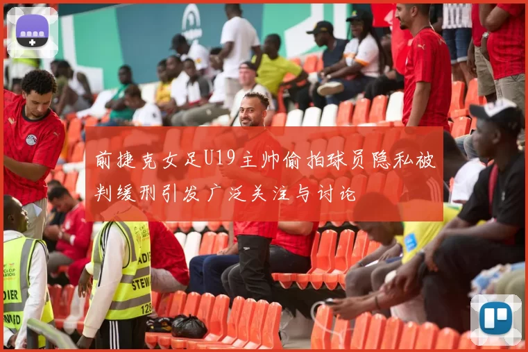 前捷克女足U19主帅偷拍球员隐私被判缓刑引发广泛关注与讨论