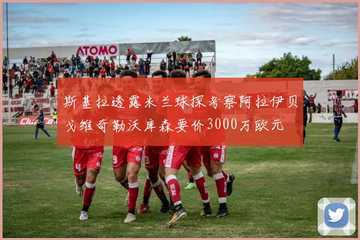 斯基拉透露米兰球探考察阿拉伊贝戈维奇勒沃库森要价3000万欧元