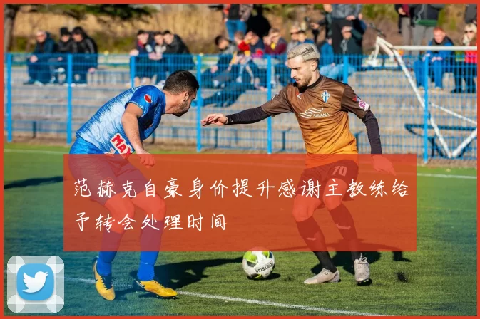 范赫克自豪身价提升感谢主教练给予转会处理时间