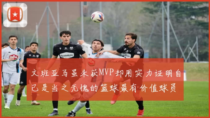 文班亚马虽未获MVP却用实力证明自己是当之无愧的篮球最有价值球员