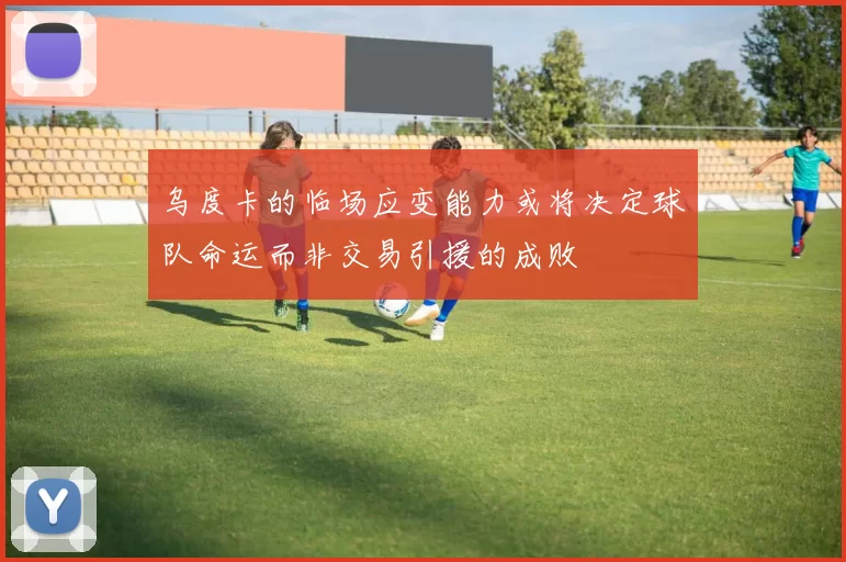 乌度卡的临场应变能力或将决定球队命运而非交易引援的成败