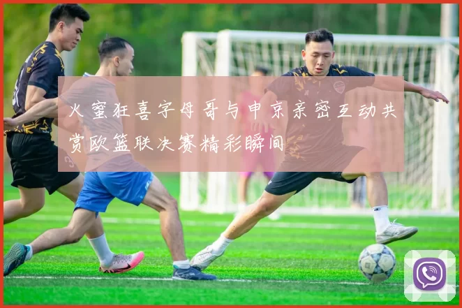 火蜜狂喜字母哥与申京亲密互动共赏欧篮联决赛精彩瞬间