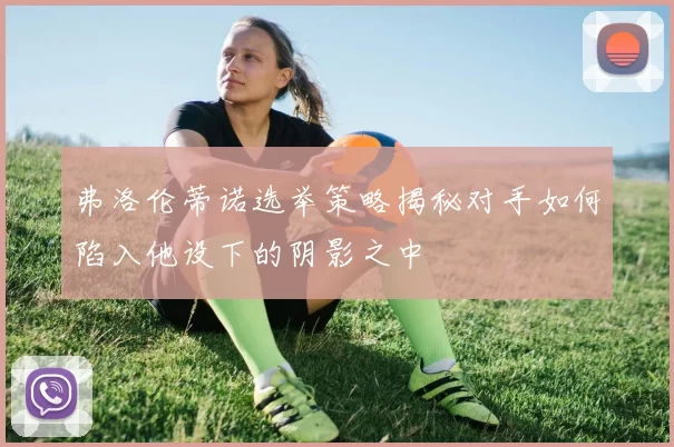 弗洛伦蒂诺选举策略揭秘对手如何陷入他设下的阴影之中