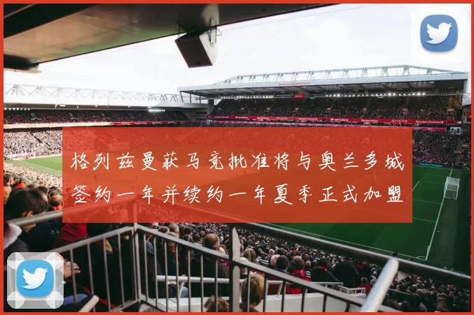 格列兹曼获马竞批准将与奥兰多城签约一年并续约一年夏季正式加盟