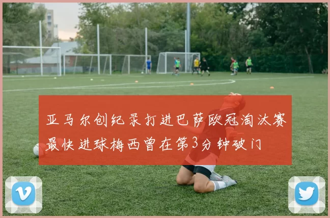 亚马尔创纪录打进巴萨欧冠淘汰赛最快进球梅西曾在第3分钟破门