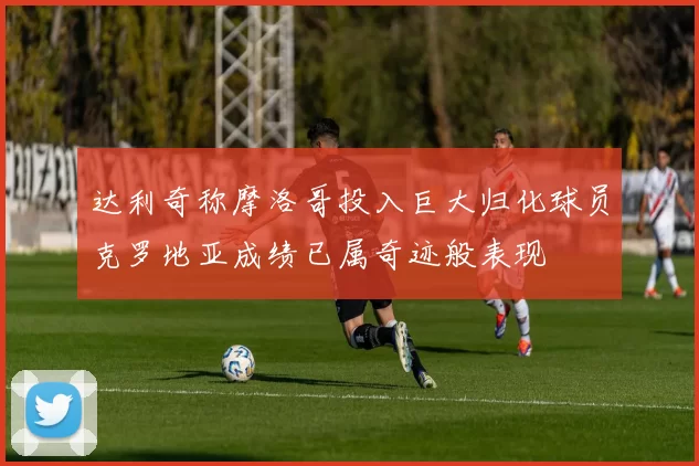 达利奇称摩洛哥投入巨大归化球员克罗地亚成绩已属奇迹般表现