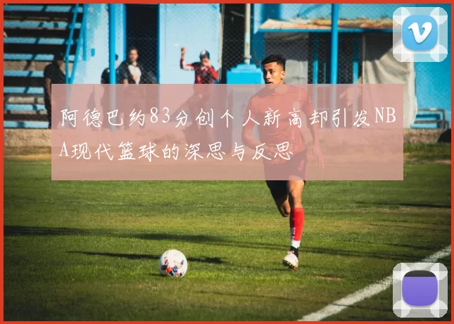 阿德巴约83分创个人新高却引发NBA现代篮球的深思与反思